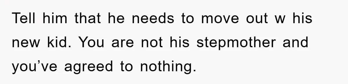 Tell him that he needs to move out w his new kid. You are not his stepmother and you’ve agreed to nothing.