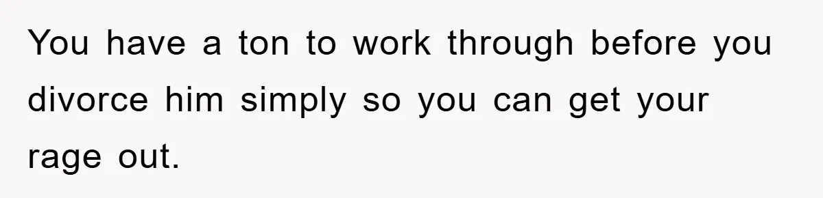 You have a ton to work through before you divorce him simply so you can get your rage out.