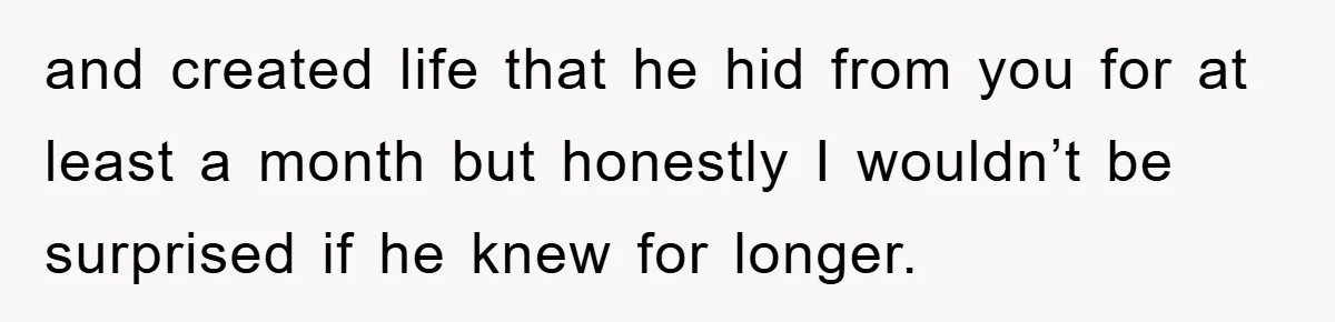 and created life that he hid from you for at least a month but honestly I wouldn’t be surprised if he knew for longer.