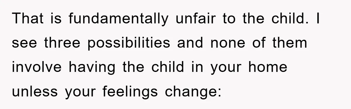That is fundamentally unfair to the child. I see three possibilities and none of them involve having the child in your home unless your feelings change: