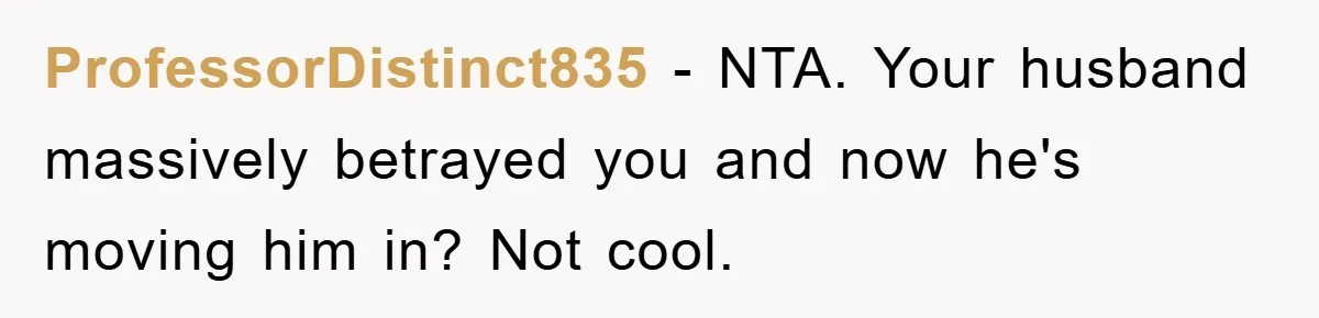 ProfessorDistinct835 − NTA. Your husband massively betrayed you and now he's moving him in? Not cool.