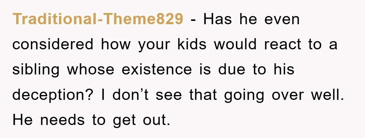 Traditional-Theme829 − Has he even considered how your kids would react to a sibling whose existence is due to his deception? I don’t see that going over well. He needs...