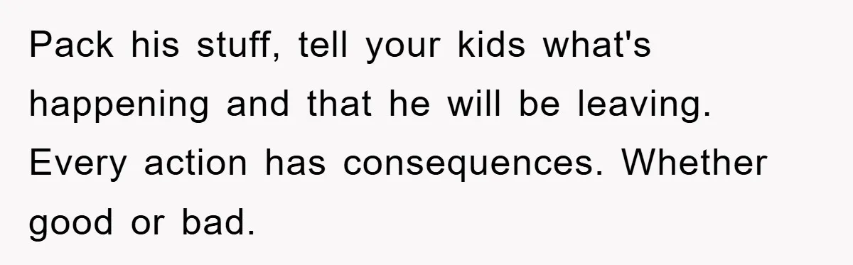 Pack his stuff, tell your kids what's happening and that he will be leaving.   Every action has consequences. Whether good or bad.