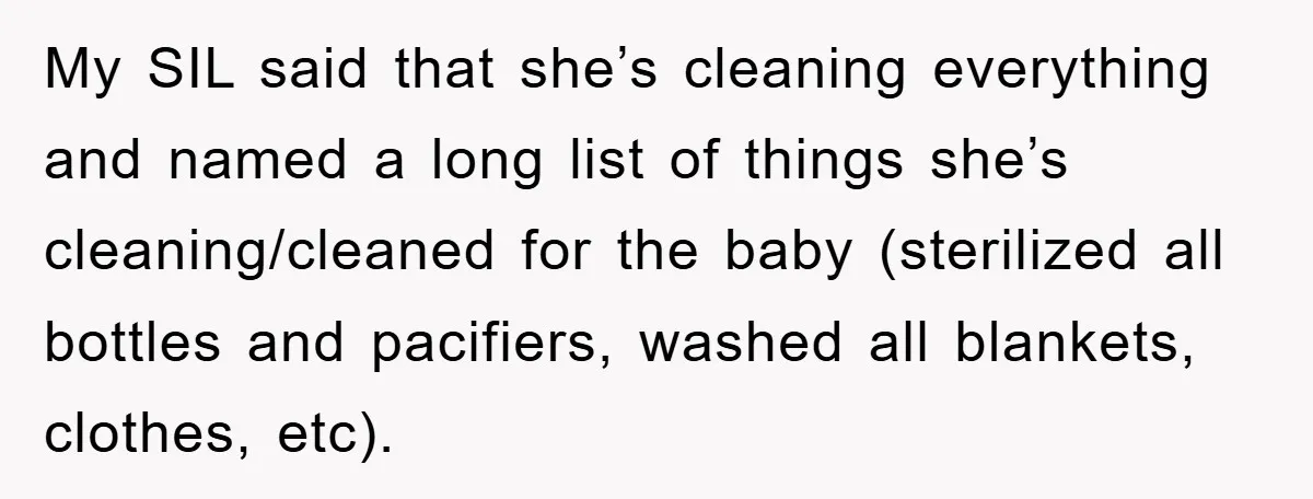 My SIL said that she’s cleaning everything and named a long list of things she’s cleaning/cleaned for the baby (sterilized all bottles and pacifiers, washed all blankets, clothes, etc).
