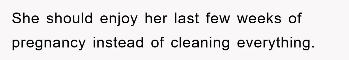 She should enjoy her last few weeks of pregnancy instead of cleaning everything.