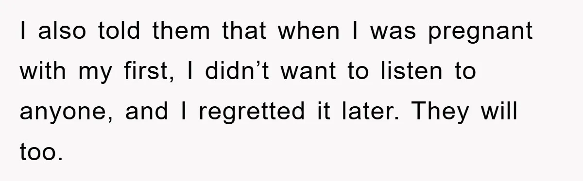 I also told them that when I was pregnant with my first, I didn’t want to listen to anyone, and I regretted it later. They will too.