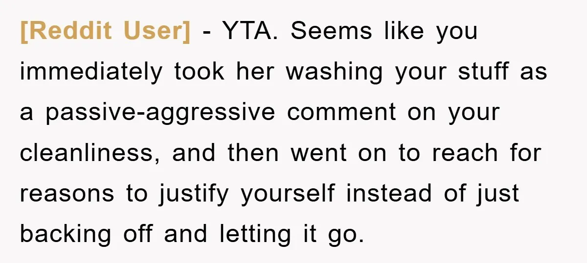 [Reddit User] − YTA. Seems like you immediately took her washing your stuff as a passive-aggressive comment on your cleanliness, and then went on to reach for reasons to justify...