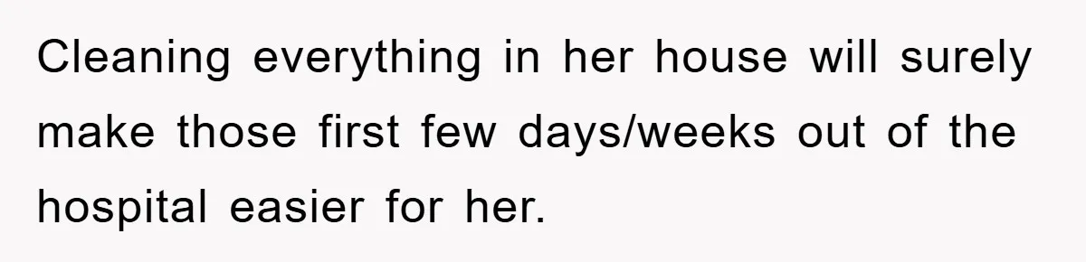 Cleaning everything in her house will surely make those first few days/weeks out of the hospital easier for her.