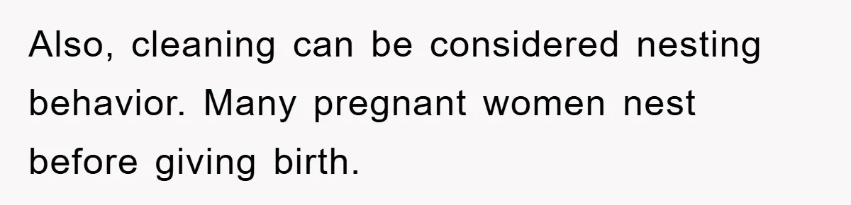 Also, cleaning can be considered nesting behavior. Many pregnant women nest before giving birth.
