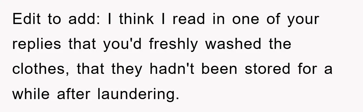 Edit to add: I think I read in one of your replies that you'd freshly washed the clothes, that they hadn't been stored for a while after laundering.