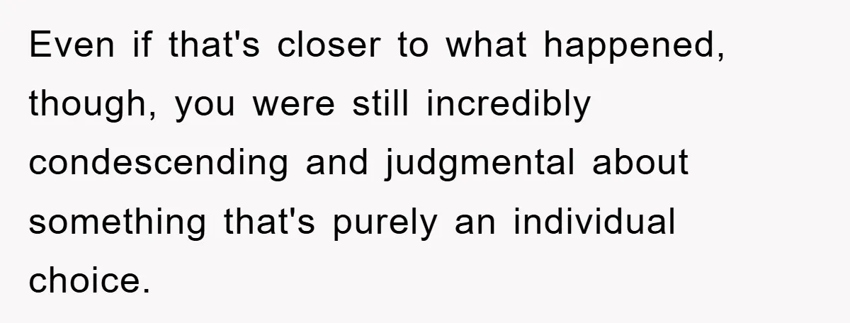 Even if that's closer to what happened, though, you were still incredibly condescending and judgmental about something that's purely an individual choice.