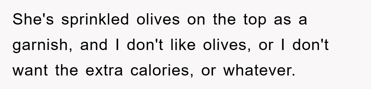 She's sprinkled olives on the top as a garnish, and I don't like olives, or I don't want the extra calories, or whatever.