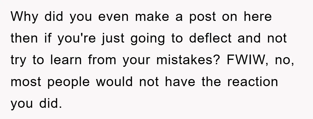 Why did you even make a post on here then if you're just going to deflect and not try to learn from your mistakes? FWIW, no, most people would not...