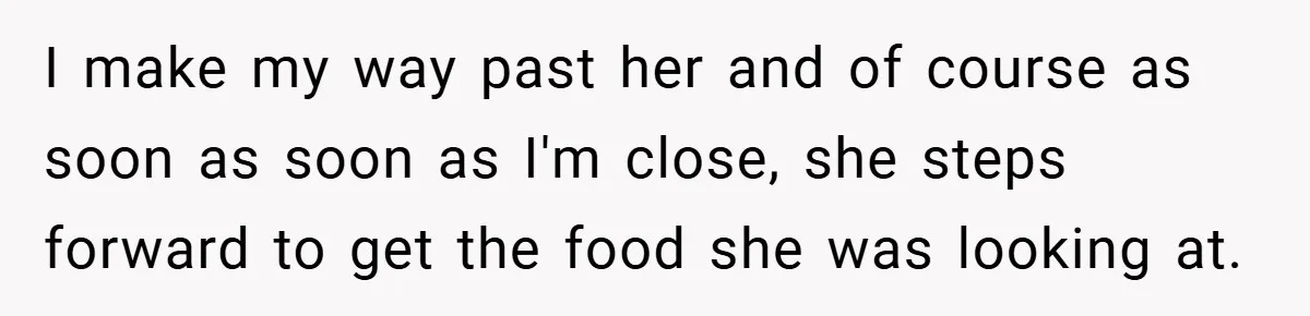 I make my way past her and of course as soon as soon as I'm close, she steps forward to get the food she was looking at.