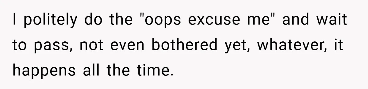 I politely do the "oops excuse me" and wait to pass, not even bothered yet, whatever, it happens all the time.