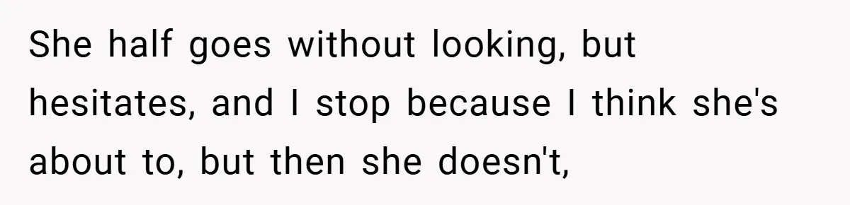 She half goes without looking, but hesitates, and I stop because I think she's about to, but then she doesn't,