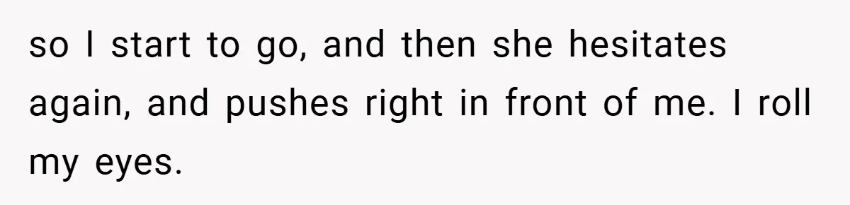 so I start to go, and then she hesitates again, and pushes right in front of me. I roll my eyes.