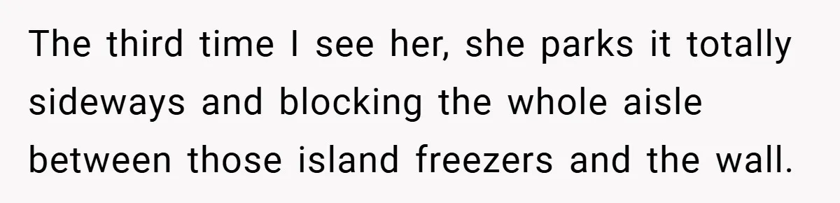 The third time I see her, she parks it totally sideways and blocking the whole aisle between those island freezers and the wall.