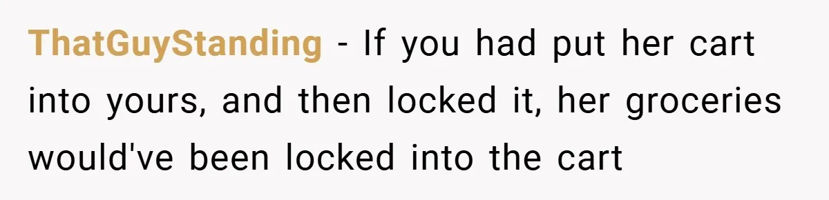 ThatGuyStanding − If you had put her cart into yours, and then locked it, her groceries would've been locked into the cart