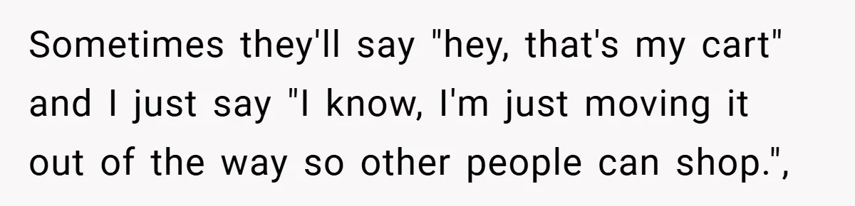 Sometimes they'll say "hey, that's my cart" and I just say "I know, I'm just moving it out of the way so other people can shop.",