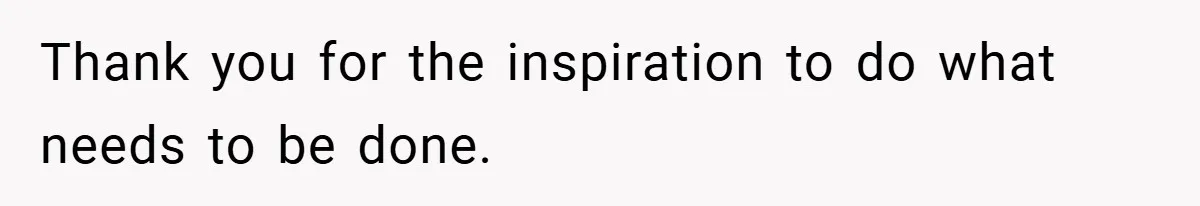 Thank you for the inspiration to do what needs to be done.