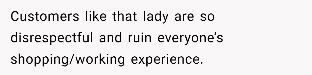 Customers like that lady are so disrespectful and ruin everyone’s shopping/working experience.