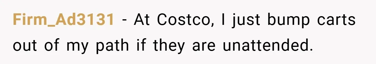 Firm_Ad3131 − At Costco, I just bump carts out of my path if they are unattended.