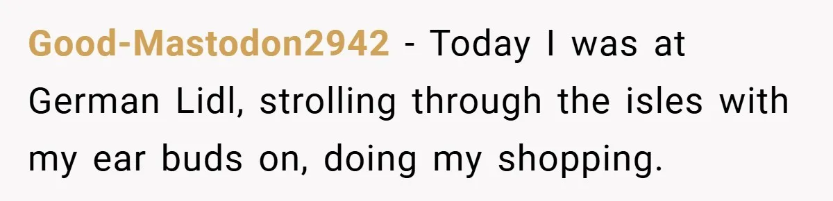 Good-Mastodon2942 − Today I was at German Lidl, strolling through the isles with my ear buds on, doing my shopping.