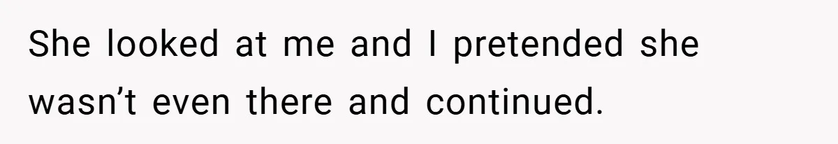 She looked at me and I pretended she wasn’t even there and continued.