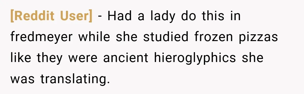 [Reddit User] − Had a lady do this in fredmeyer while she studied frozen pizzas like they were ancient hieroglyphics she was translating.