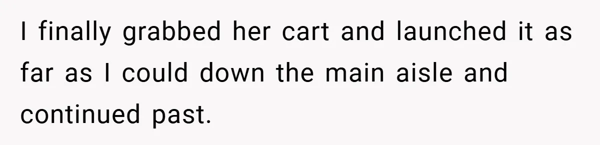 I finally grabbed her cart and launched it as far as I could down the main aisle and continued past.
