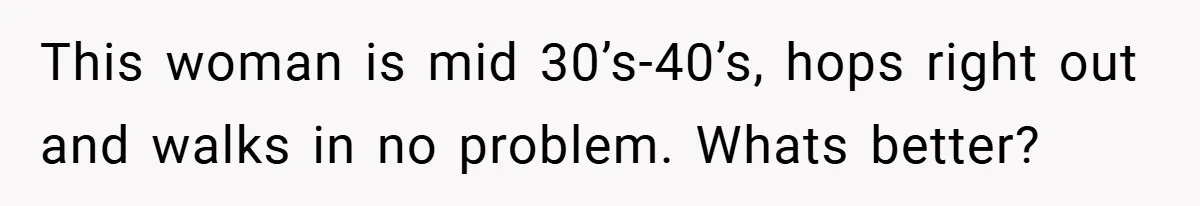 This woman is mid 30’s-40’s, hops right out and walks in no problem. Whats better?