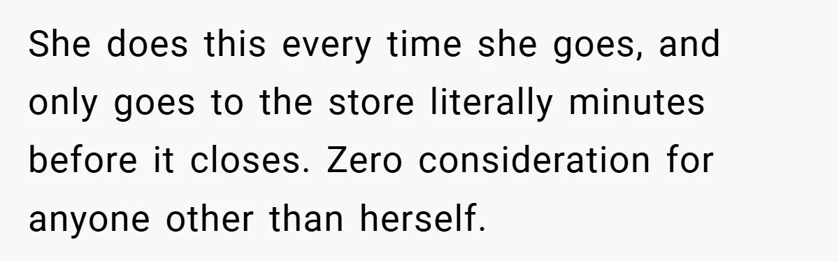 She does this every time she goes, and only goes to the store literally minutes before it closes. Zero consideration for anyone other than herself.