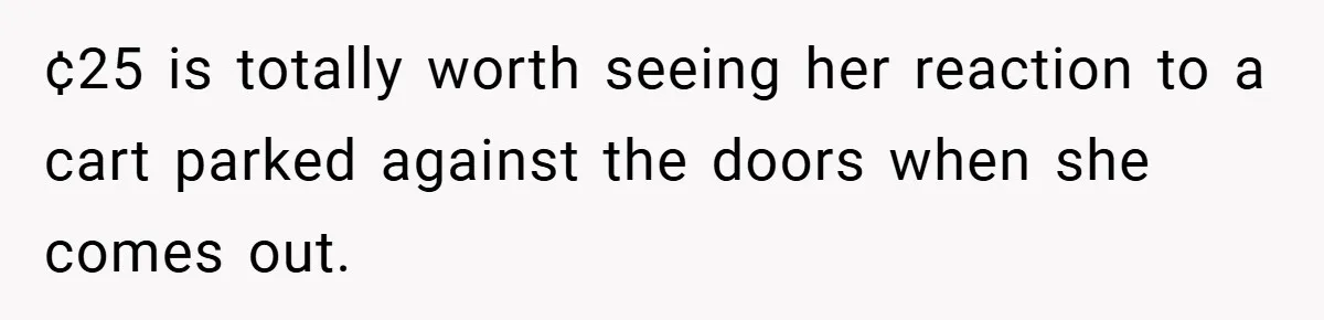 ¢25 is totally worth seeing her reaction to a cart parked against the doors when she comes out.