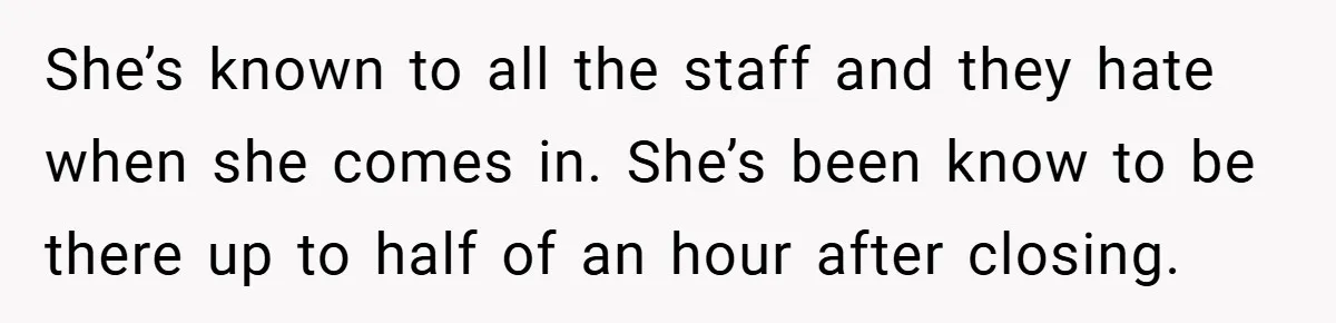She’s known to all the staff and they hate when she comes in. She’s been know to be there up to half of an hour after closing.