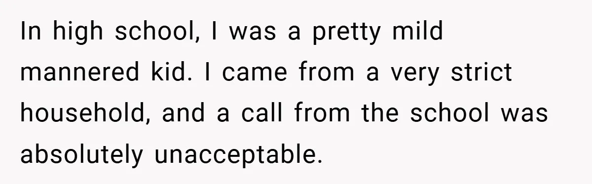 In high school, I was a pretty mild mannered kid. I came from a very strict household, and a call from the school was absolutely unacceptable.