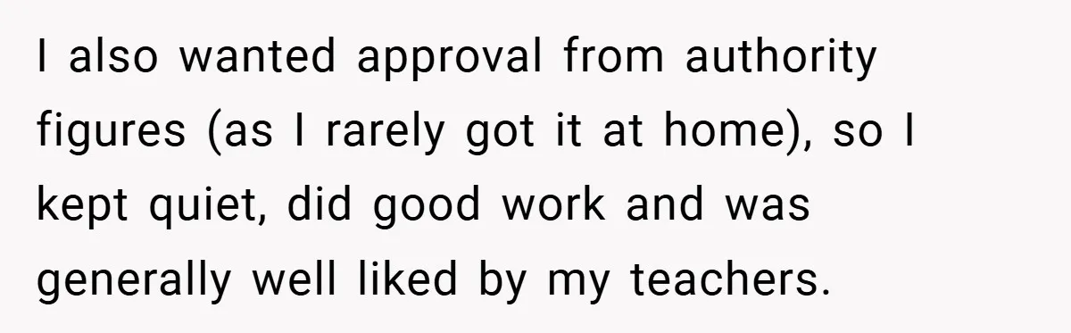 I also wanted approval from authority figures (as I rarely got it at home), so I kept quiet, did good work and was generally well liked by my teachers.
