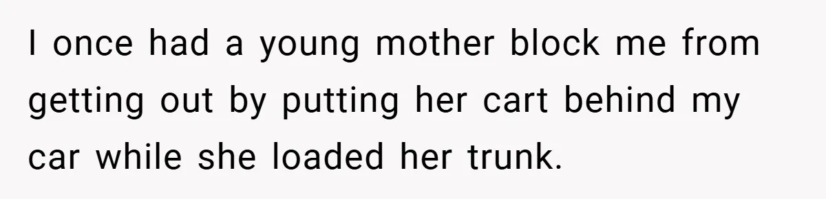 I once had a young mother block me from getting out by putting her cart behind my car while she loaded her trunk.