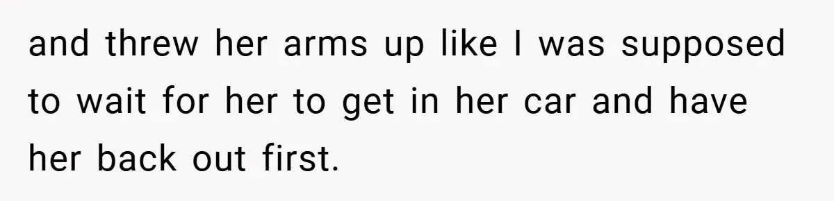 and threw her arms up like I was supposed to wait for her to get in her car and have her back out first.