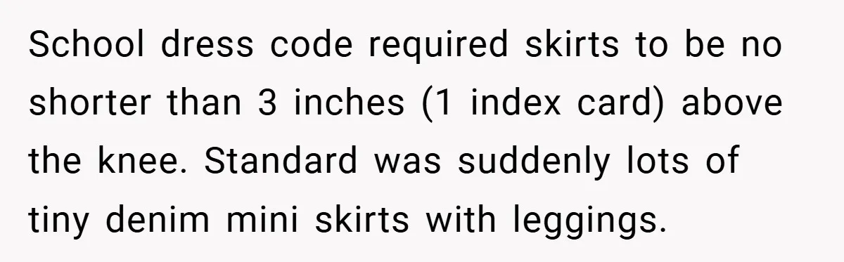 School dress code required skirts to be no shorter than 3 inches (1 index card) above the knee. Standard was suddenly lots of tiny denim mini skirts with leggings.