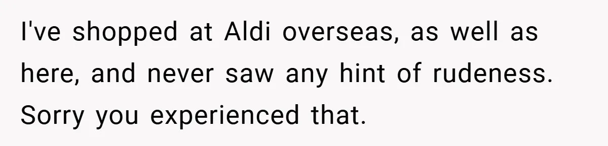 I've shopped at Aldi overseas, as well as here, and never saw any hint of rudeness. Sorry you experienced that.