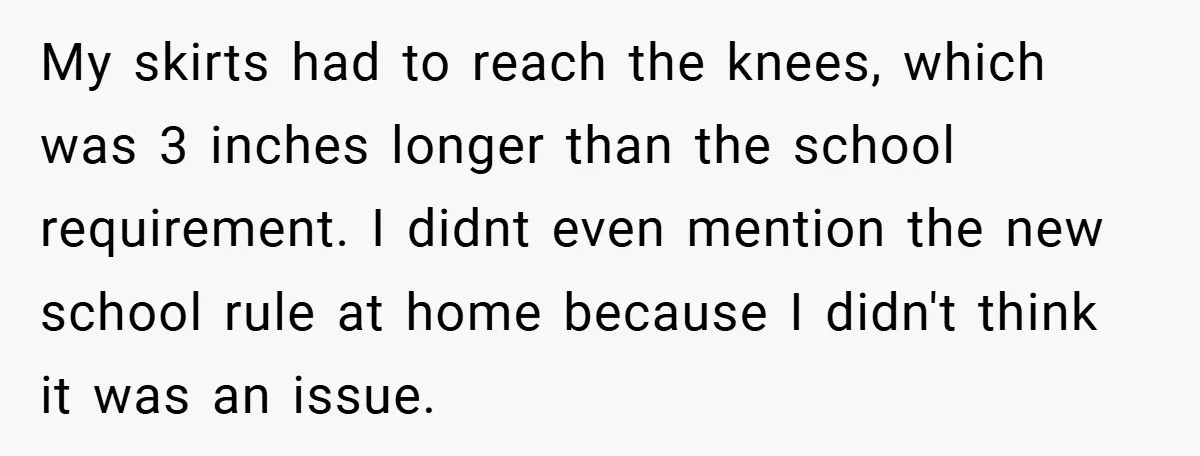My skirts had to reach the knees, which was 3 inches longer than the school requirement. I didnt even mention the new school rule at home because I didn't think...