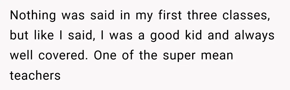 Nothing was said in my first three classes, but like I said, I was a good kid and always well covered. One of the super mean teachers