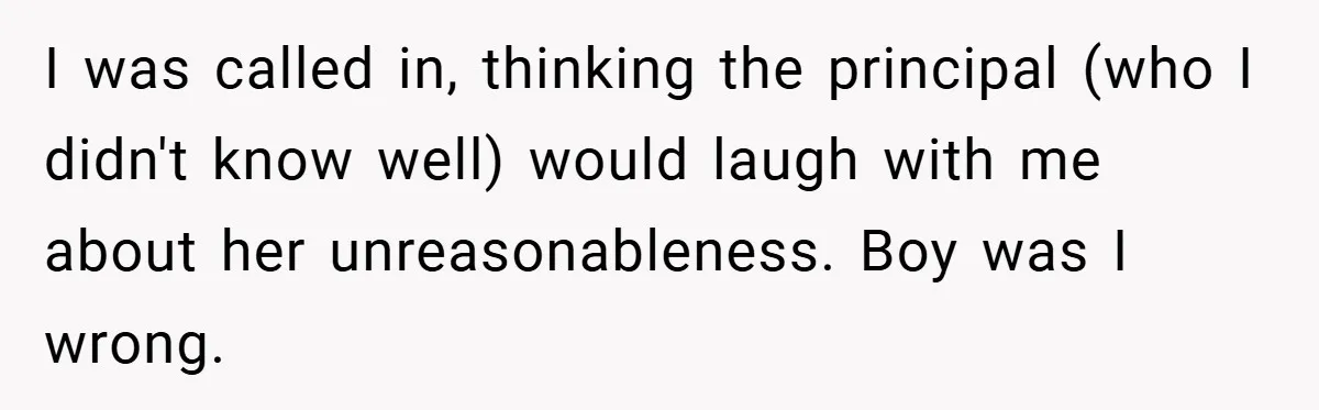 I was called in, thinking the principal (who I didn't know well) would laugh with me about her unreasonableness. Boy was I wrong.