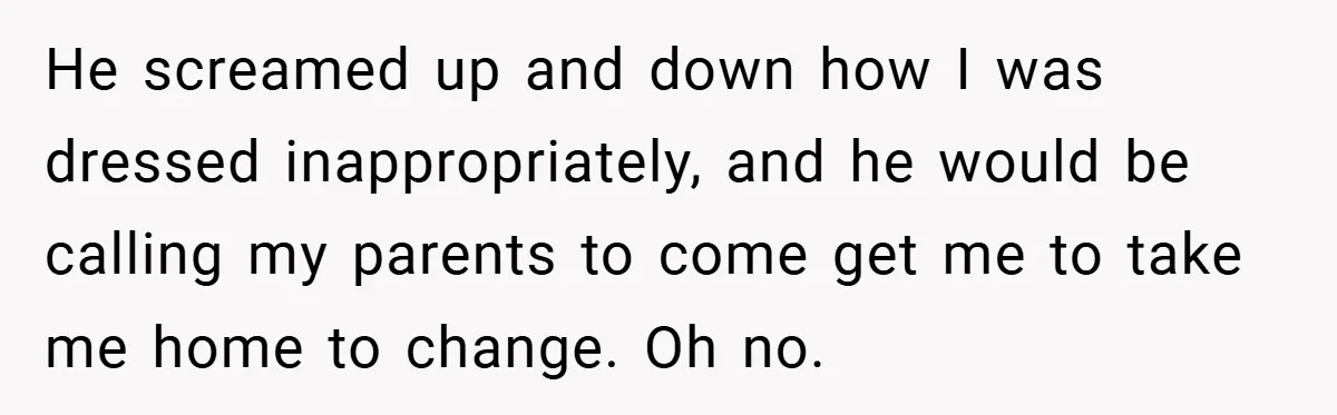 He screamed up and down how I was dressed inappropriately, and he would be calling my parents to come get me to take me home to change. Oh no.