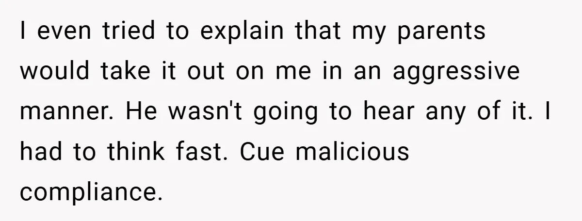 I even tried to explain that my parents would take it out on me in an aggressive manner. He wasn't going to hear any of it. I had to think...