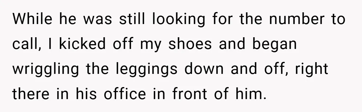 While he was still looking for the number to call, I kicked off my shoes and began wriggling the leggings down and off, right there in his office in front...