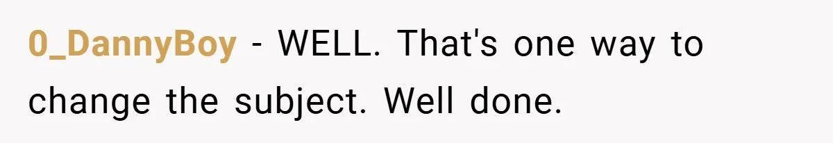 0_DannyBoy − WELL. That's one way to change the subject. Well done.