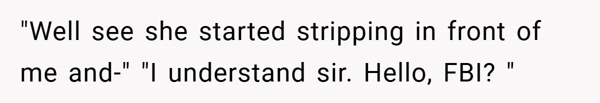 "Well see she started stripping in front of me and-" "I understand sir. Hello, FBI? "