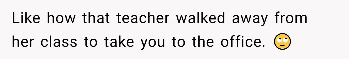 Like how that teacher walked away from her class to take you to the office. 🙄